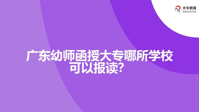 廣東幼師函授大專哪所學(xué)校可以報讀？