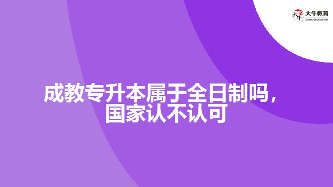 成教專升本屬于全日制嗎，國家認不認可