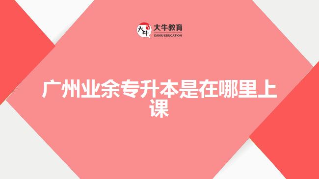 廣州業(yè)余專(zhuān)升本是在哪里上課