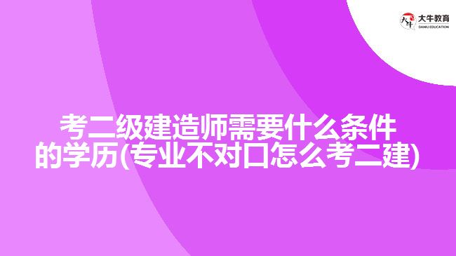 考二級(jí)建造師需要什么條件的學(xué)歷(專業(yè)不對口怎么考二建)