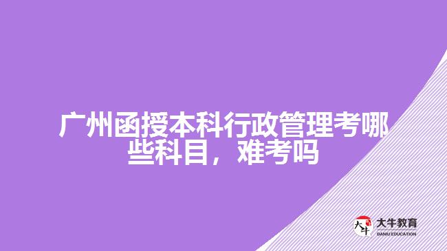 廣州函授本科行政管理考哪些科目，難考嗎