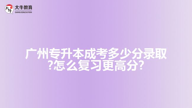 廣州專(zhuān)升本成考多少分錄取?怎么復(fù)習(xí)更高分?