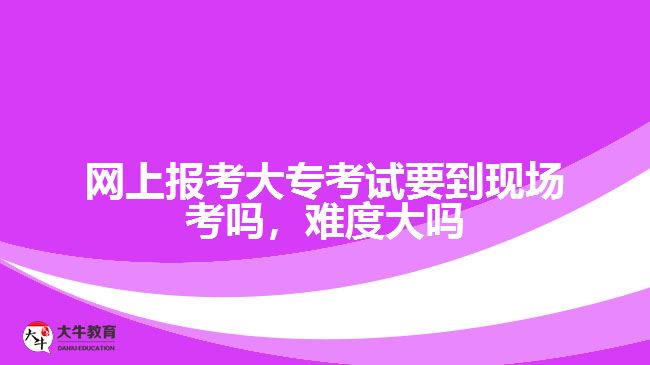 網(wǎng)上報考大專考試要到現(xiàn)場考嗎，難度大嗎