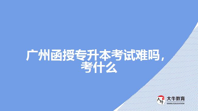 廣州函授專(zhuān)升本考試難嗎，考什么