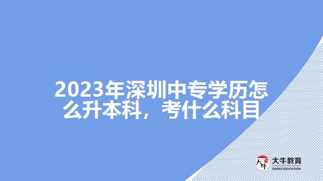 2023年深圳中專學(xué)歷怎么升本科，考什么科目