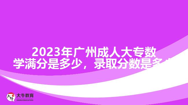 2023年廣州成人大專數(shù)學(xué)滿分是多少，錄取分數(shù)是多少