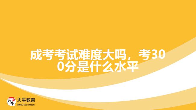 成考考試難度大嗎，考300分是什么水平