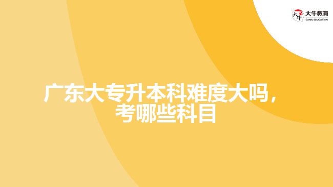廣東大專升本科難度大嗎，考哪些科目
