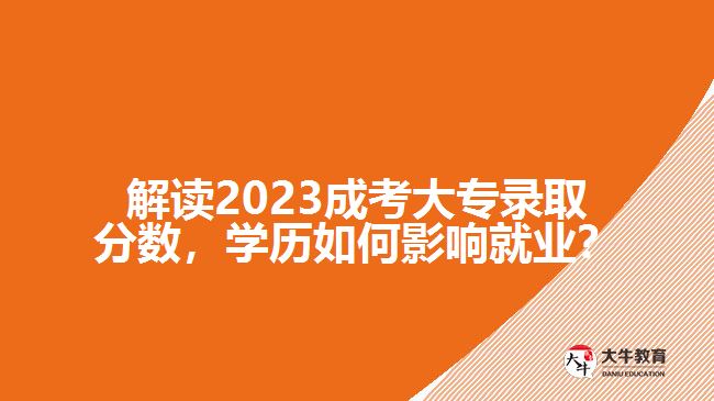 解讀2023成考大專錄取分數(shù)，學(xué)歷如何影響就業(yè)？