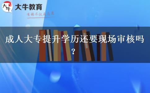 成人大專提升學(xué)歷還要現(xiàn)場審核嗎？