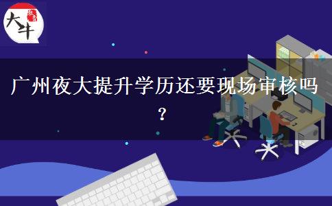 廣州夜大提升學(xué)歷還要現(xiàn)場審核嗎？