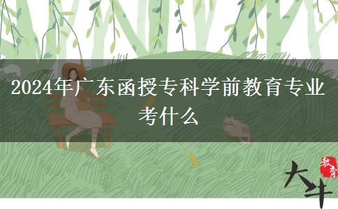 2024年廣東函授專科學前教育專業(yè)考什么