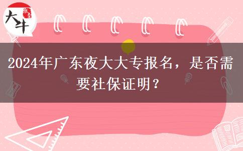 2024年廣東夜大大專(zhuān)報(bào)名，是否需要社保證明？