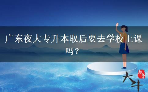 廣東夜大專升本取后要去學(xué)校上課嗎？