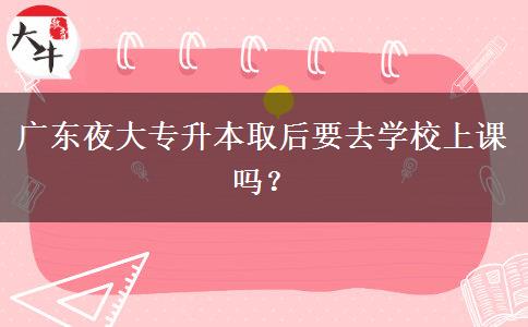 廣東夜大專升本取后要去學(xué)校上課嗎？
