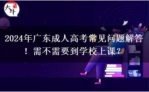 2024年廣東成人高考常見問題解答！需不需要到學(xué)校上課？
