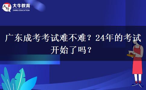 廣東成考考試難不難？24年的考試開始了嗎？