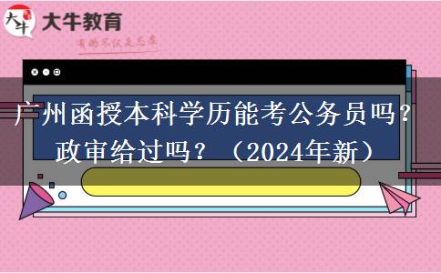 廣州函授本科學(xué)歷能考公務(wù)員嗎？政審給過嗎？（2024年新）