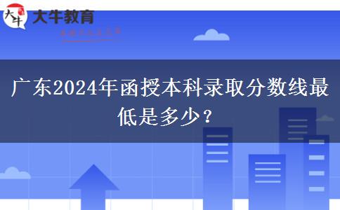 廣東2024年函授本科錄取分數(shù)線最低是多少？