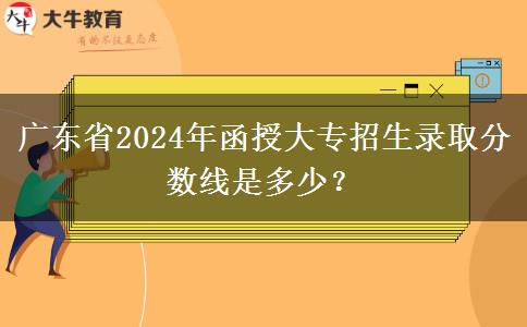 廣東省2024年函授大專招生錄取分?jǐn)?shù)線是多少？