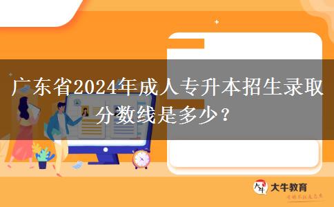 廣東省2024年成人專升本招生錄取分數(shù)線是多少？