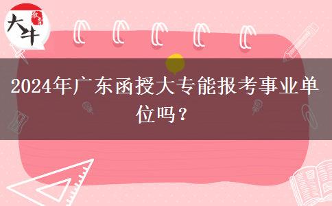 2024年廣東函授大專能報(bào)考事業(yè)單位嗎？