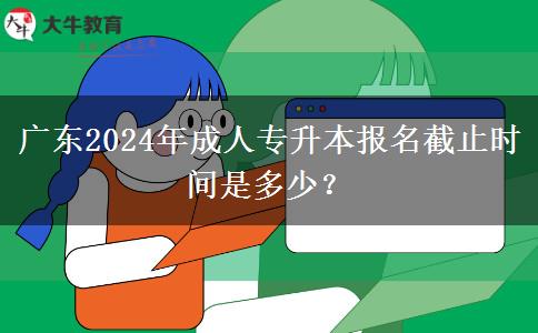 廣東2024年成人專升本報名截止時間是多少？
