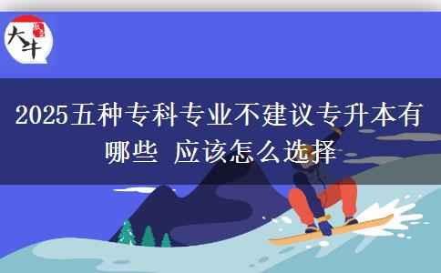 2025五種專科專業(yè)不建議專升本有哪些 應該怎么選擇