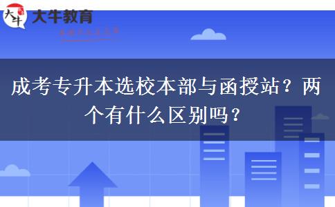 成考專升本選校本部與函授站？?jī)蓚€(gè)有什么區(qū)別嗎？