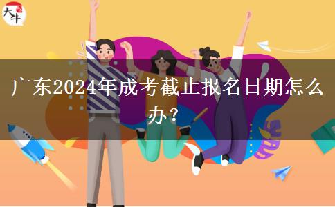 廣東2024年成考截止報名日期怎么辦？