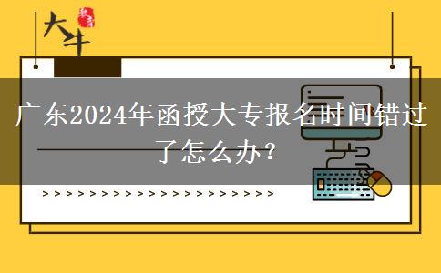 廣東2024年函授大專報名時間錯過了怎么辦？
