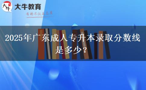 2025年廣東成人專升本錄取分?jǐn)?shù)線是多少？