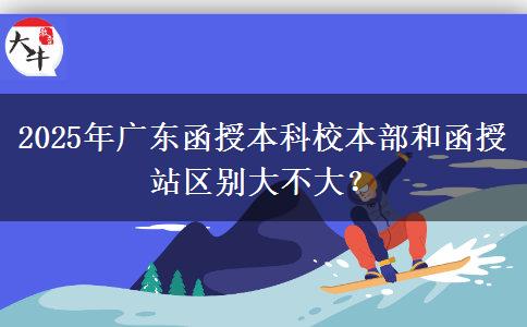 2025年廣東函授本科校本部和函授站區(qū)別大不大？