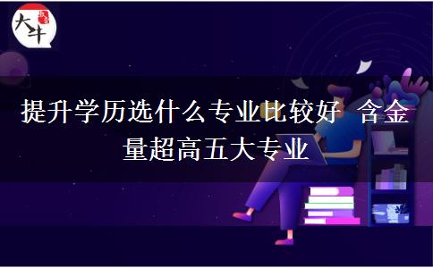 提升學(xué)歷選什么專(zhuān)業(yè)比較好 含金量超高五大專(zhuān)業(yè)