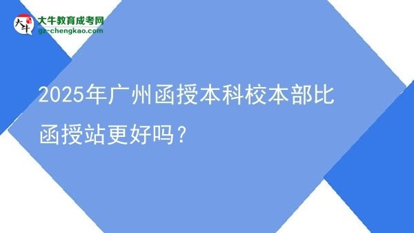 2025年廣州函授本科校本部比函授站更好嗎？圖片