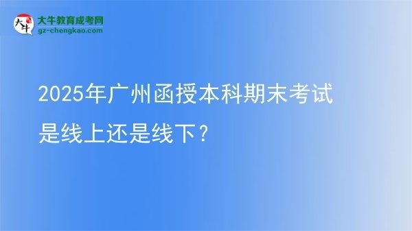 【圖文】2025年廣州函授本科期末考試是線上還是線下？