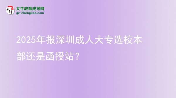 2025年報(bào)深圳成人大專(zhuān)選校本部還是函授站？圖片