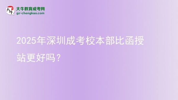 2025年深圳成考校本部比函授站更好嗎？圖片